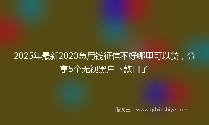2025年最新2020急用钱征信不好哪里可以贷，分享5个无视黑户下款口子