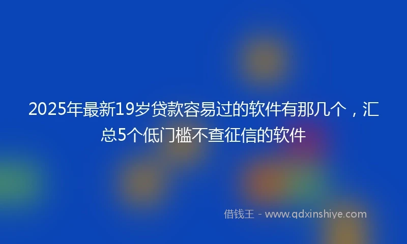 2025年最新19岁贷款容易过的软件有那几个，汇总5个低门槛不查征信的软件