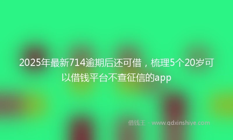 2025年最新714逾期后还可借，梳理5个20岁可以借钱平台不查征信的app