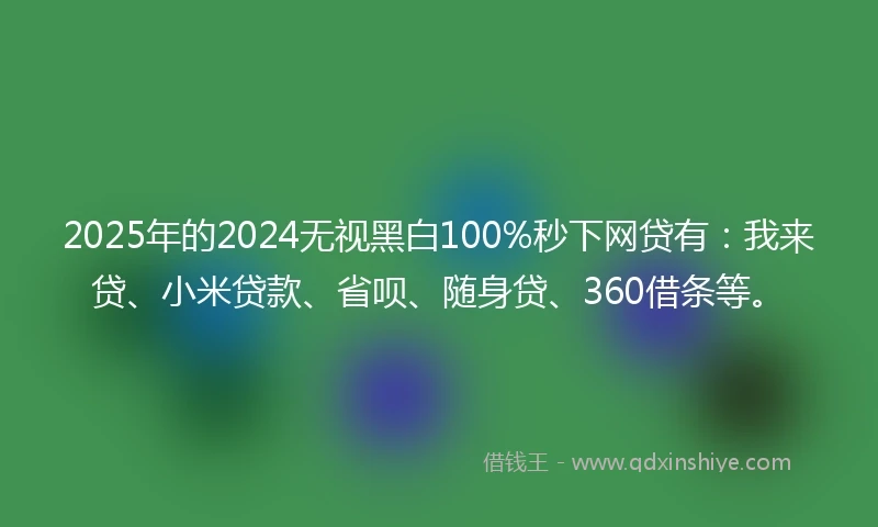 2025年的2024无视黑白100%秒下网贷有：我来贷、小米贷款、省呗、随身贷、360借条等。