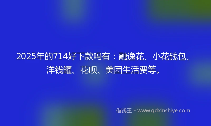 2025年的714好下款吗有：融逸花、小花钱包、洋钱罐、花呗、美团生活费等。