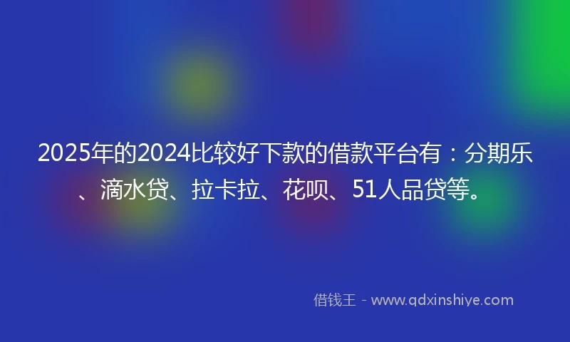 2025年的2024比较好下款的借款平台有：分期乐、滴水贷、拉卡拉、花呗、51人品贷等。