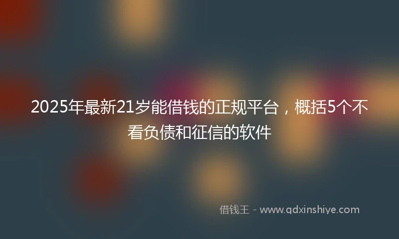 2025年最新21岁能借钱的正规平台，概括5个不看负债和征信的软件