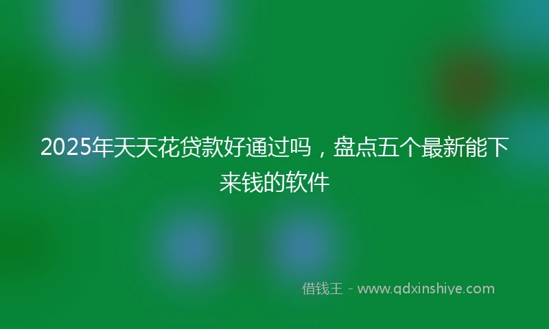 2025年天天花贷款好通过吗，盘点五个最新能下来钱的软件