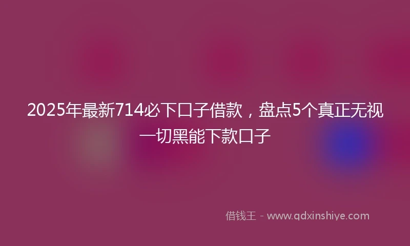 2025年最新714必下口子借款，盘点5个真正无视一切黑能下款口子