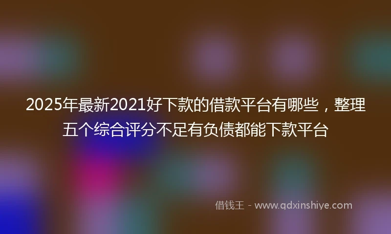 2025年最新2021好下款的借款平台有哪些，整理五个综合评分不足有负债都能下款平台