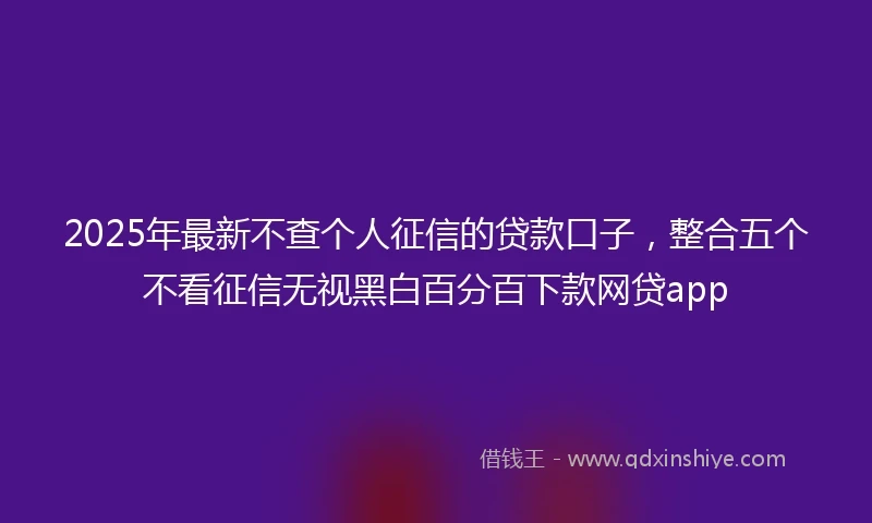 2025年最新不查个人征信的贷款口子，整合五个不看征信无视黑白百分百下款网贷app