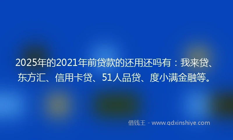 2025年的2021年前贷款的还用还吗有：我来贷、东方汇、信用卡贷、51人品贷、度小满金融等。