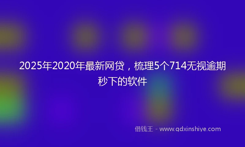 2025年2020年最新网贷，梳理5个714无视逾期秒下的软件