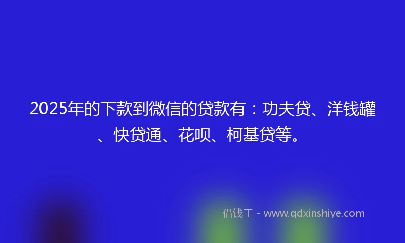 2025年的下款到微信的贷款有：功夫贷、洋钱罐、快贷通、花呗、柯基贷等。