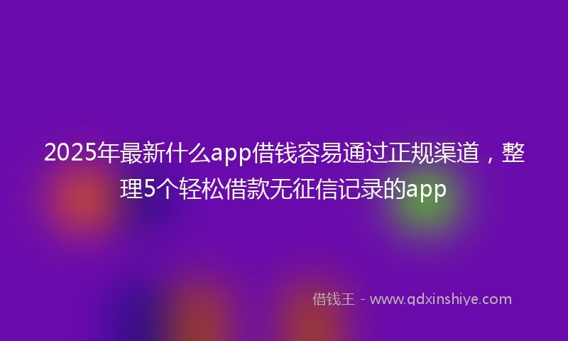 2025年最新什么app借钱容易通过正规渠道，整理5个轻松借款无征信记录的app