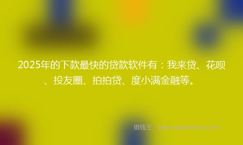 2025年的下款最快的贷款软件有：我来贷、花呗、投友圈、拍拍贷、度小满金融等。