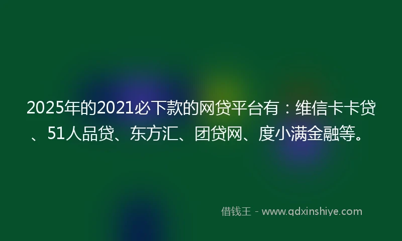 2025年的2021必下款的网贷平台有：维信卡卡贷、51人品贷、东方汇、团贷网、度小满金融等。