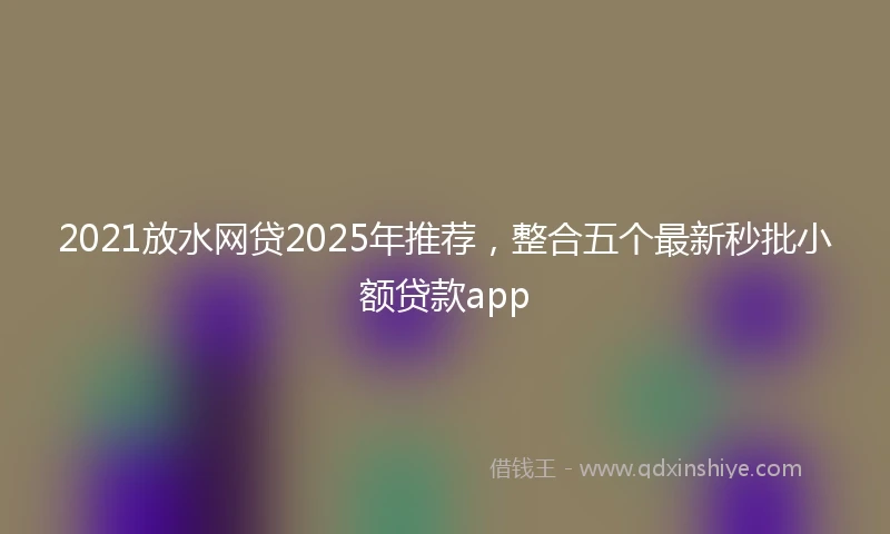 2021放水网贷2025年推荐，整合五个最新秒批小额贷款app