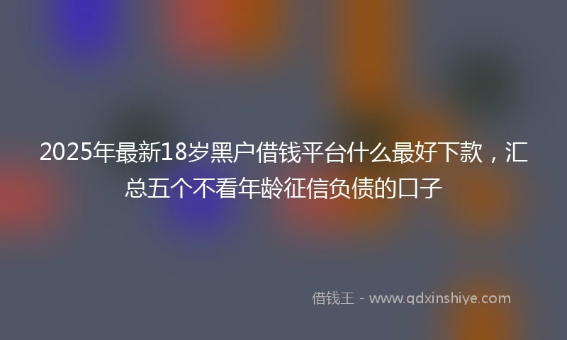 2025年最新18岁黑户借钱平台什么最好下款，汇总五个不看年龄征信负债的口子