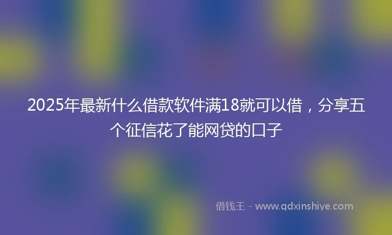 2025年最新什么借款软件满18就可以借，分享五个征信花了能网贷的口子