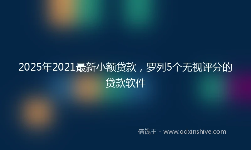 2025年2021最新小额贷款，罗列5个无视评分的贷款软件