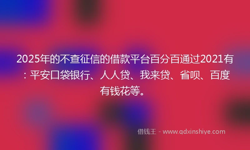 2025年的不查征信的借款平台百分百通过2021有：平安口袋银行、人人贷、我来贷、省呗、百度有钱花等。