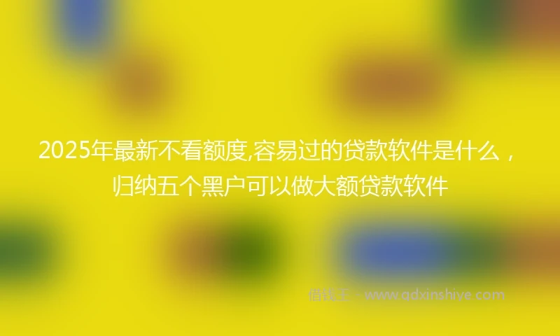 2025年最新不看额度,容易过的贷款软件是什么，归纳五个黑户可以做大额贷款软件