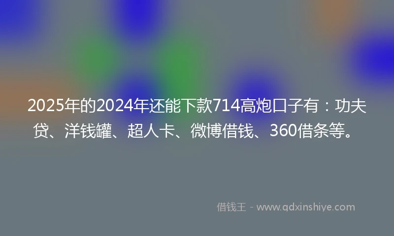 2025年的2024年还能下款714高炮口子有：功夫贷、洋钱罐、超人卡、微博借钱、360借条等。