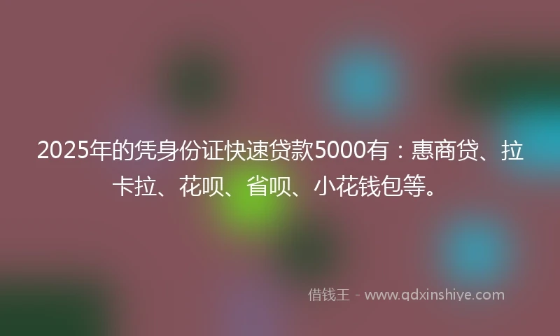 2025年的凭身份证快速贷款5000有：惠商贷、拉卡拉、花呗、省呗、小花钱包等。