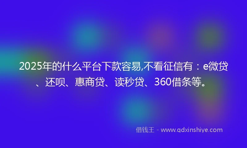 2025年的什么平台下款容易,不看征信有：e微贷、还呗、惠商贷、读秒贷、360借条等。