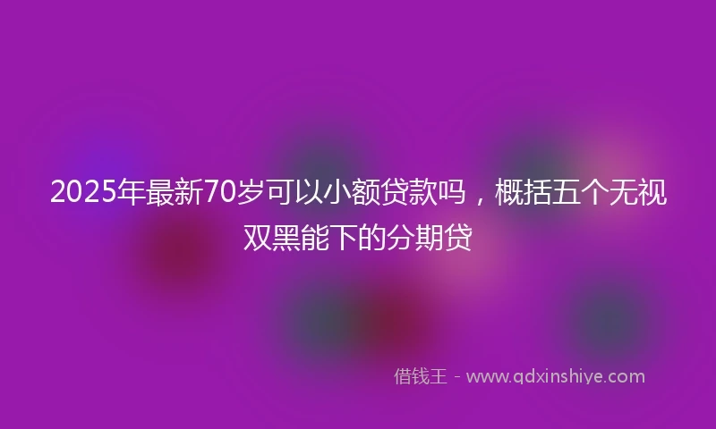 2025年最新70岁可以小额贷款吗，概括五个无视双黑能下的分期贷