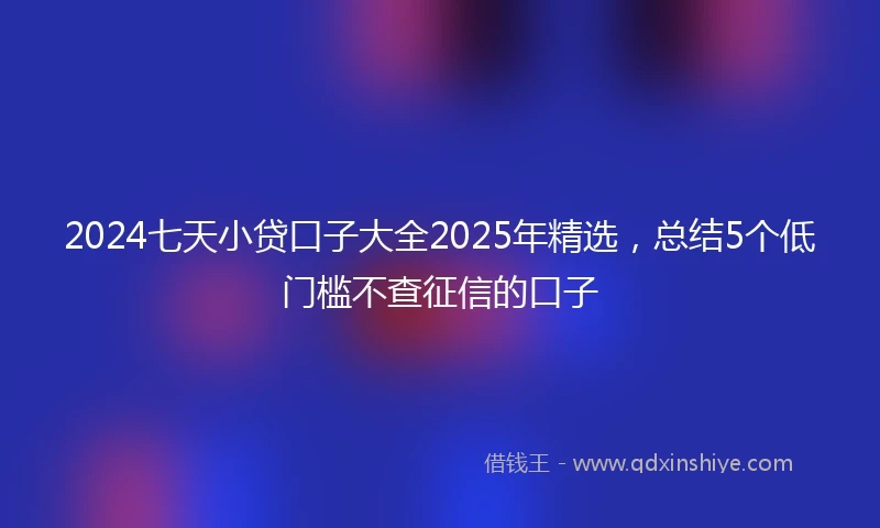 2024七天小贷口子大全2025年精选，总结5个低门槛不查征信的口子