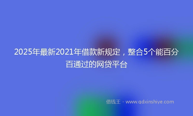 2025年最新2021年借款新规定,整合5个能百分百通过的网贷平台