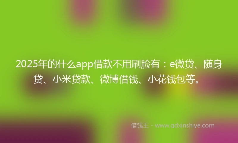 2025年的什么app借款不用刷脸有：e微贷、随身贷、小米贷款、微博借钱、小花钱包等。