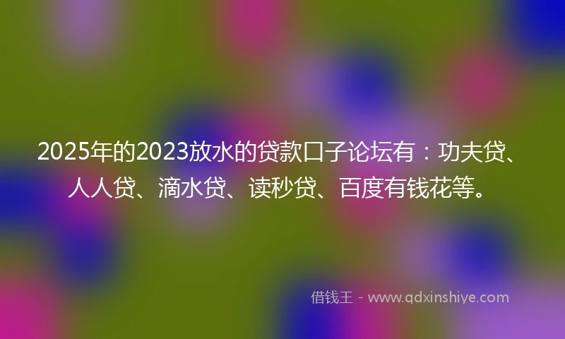 2025年的2023放水的贷款口子论坛有：功夫贷、人人贷、滴水贷、读秒贷、百度有钱花等。