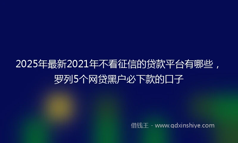 2025年最新2021年不看征信的贷款平台有哪些，罗列5个网贷黑户必下款的口子
