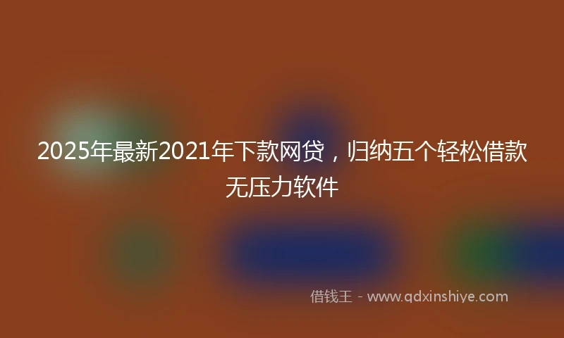 2025年最新2021年下款网贷，归纳五个轻松借款无压力软件