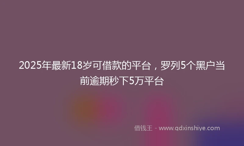 2025年最新18岁可借款的平台，罗列5个黑户当前逾期秒下5万平台