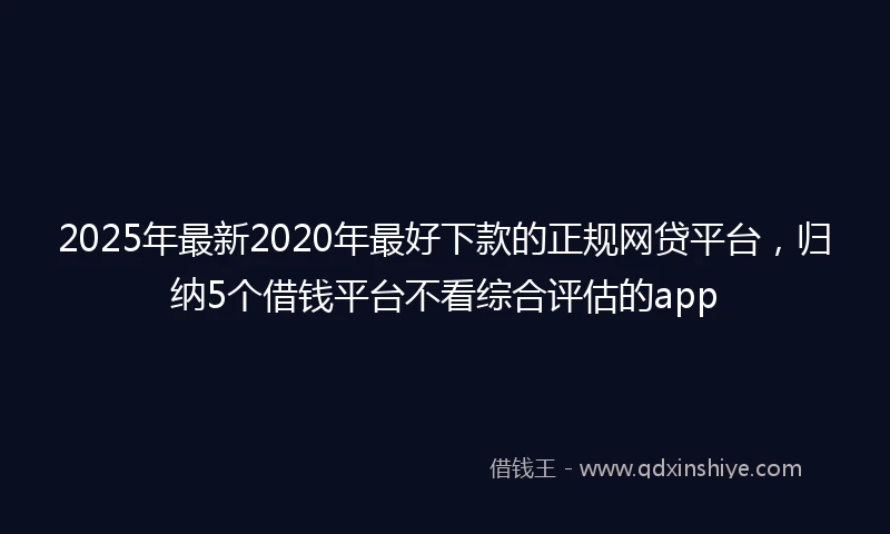 2025年最新2020年最好下款的正规网贷平台，归纳5个借钱平台不看综合评估的app