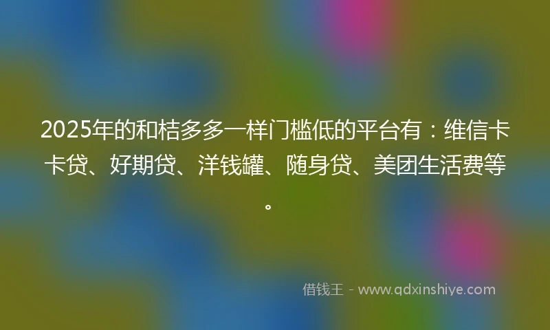 2025年的和桔多多一样门槛低的平台有：维信卡卡贷、好期贷、洋钱罐、随身贷、美团生活费等。