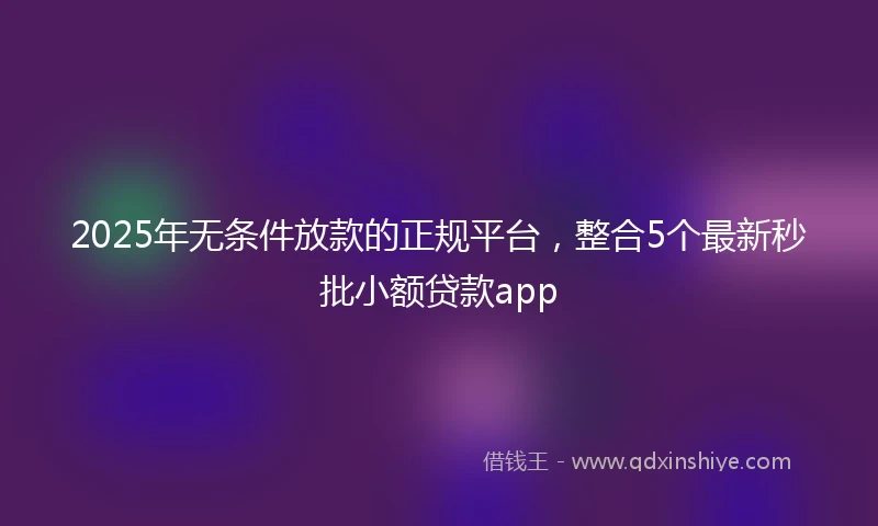 2025年无条件放款的正规平台，整合5个最新秒批小额贷款app