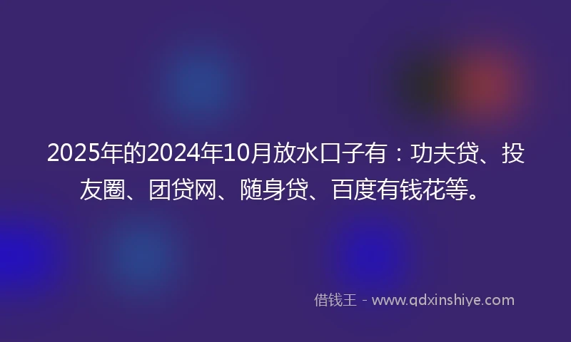 2025年的2024年10月放水口子有：功夫贷、投友圈、团贷网、随身贷、百度有钱花等。