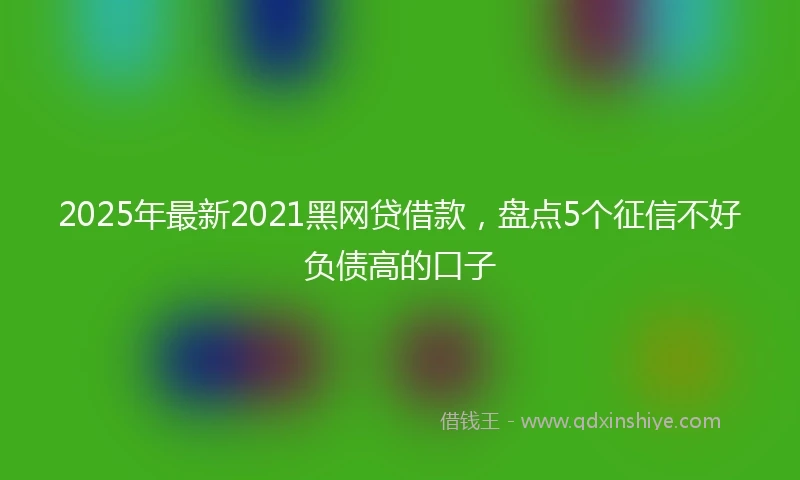 2025年最新2021黑网贷借款，盘点5个征信不好负债高的口子