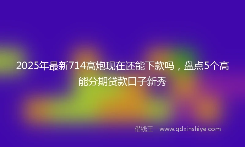 2025年最新714高炮现在还能下款吗，盘点5个高能分期贷款口子新秀