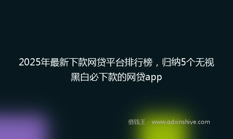 2025年最新下款网贷平台排行榜，归纳5个无视黑白必下款的网贷app
