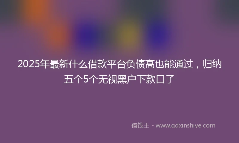 2025年最新什么借款平台负债高也能通过，归纳五个5个无视黑户下款口子