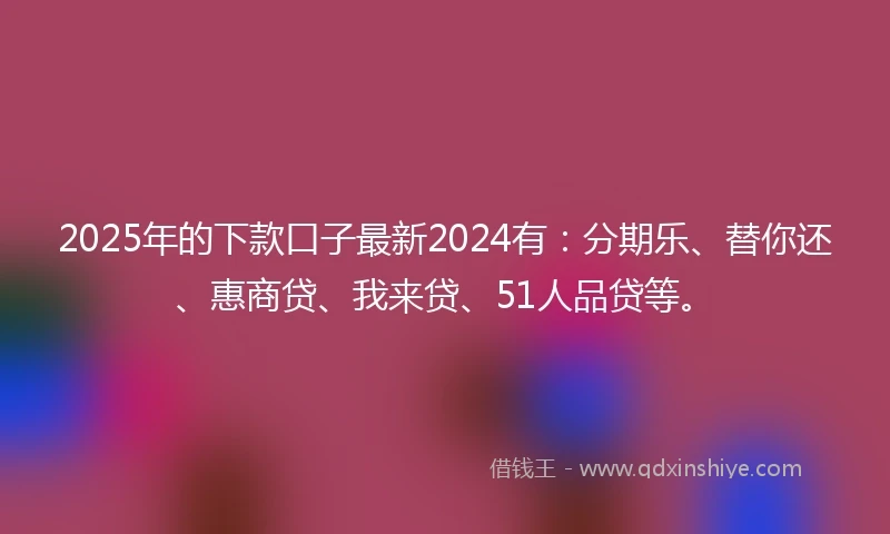 2025年的下款口子最新2024有：分期乐、替你还、惠商贷、我来贷、51人品贷等。