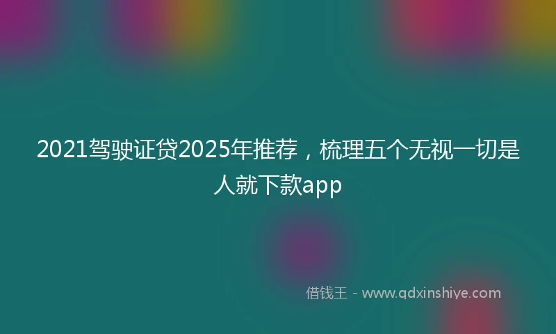 2021驾驶证贷2025年推荐，梳理五个无视一切是人就下款app