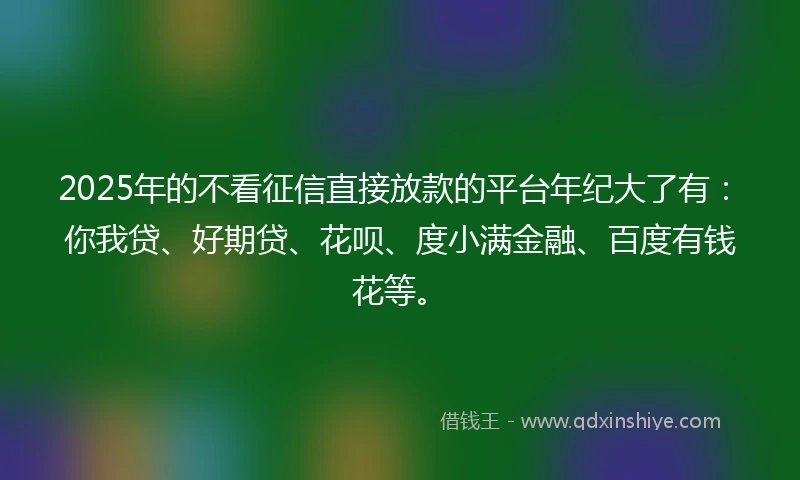 2025年的不看征信直接放款的平台年纪大了有：你我贷、好期贷、花呗、度小满金融、百度有钱花等。