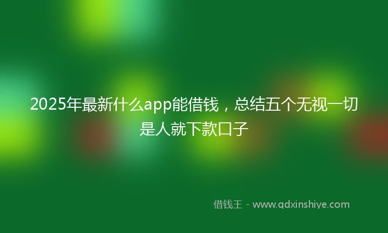 2025年最新什么app能借钱，总结五个无视一切是人就下款口子