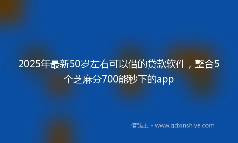 2025年最新50岁左右可以借的贷款软件，整合5个芝麻分700能秒下的app