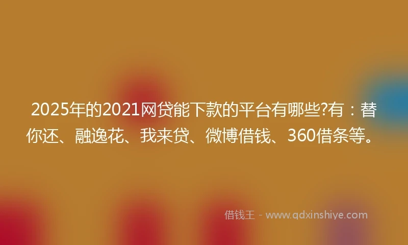 2025年的2021网贷能下款的平台有哪些?有：替你还、融逸花、我来贷、微博借钱、360借条等。