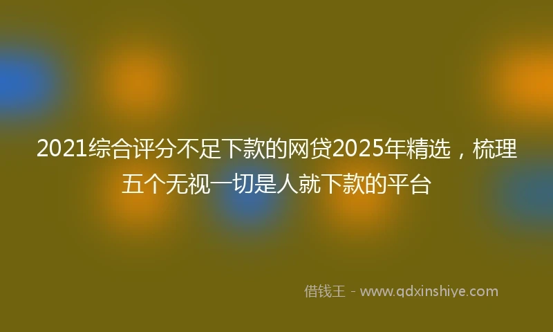 2021综合评分不足下款的网贷2025年精选，梳理五个无视一切是人就下款的平台