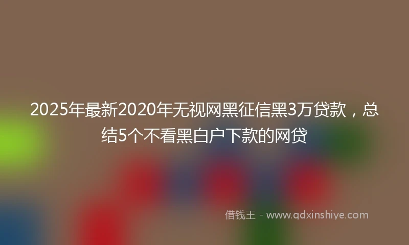 2025年最新2020年无视网黑征信黑3万贷款，总结5个不看黑白户下款的网贷